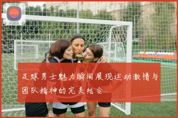 足球男士魅力瞬间展现运动激情与团队精神的完美结合