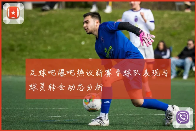 足球吧爆吧热议新赛季球队表现与球员转会动态分析
