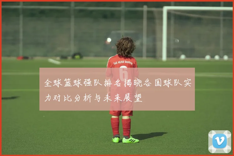 全球篮球强队排名揭晓各国球队实力对比分析与未来展望