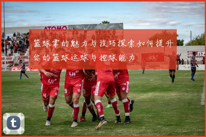 篮球掌的魅力与技巧探索如何提升你的篮球运球与控球能力