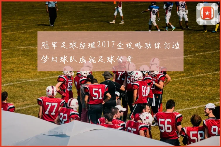 冠军足球经理2017全攻略助你打造梦幻球队成就足球传奇