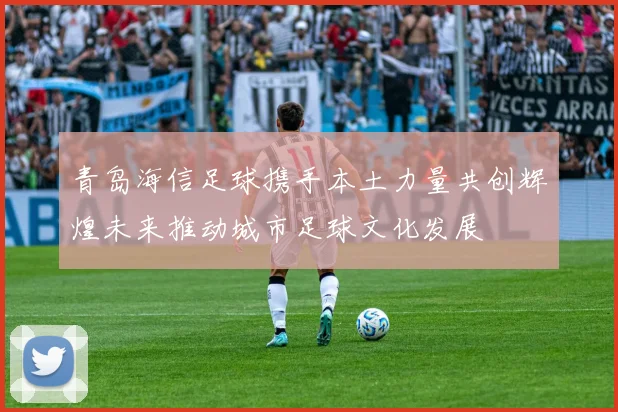 青岛海信足球携手本土力量共创辉煌未来推动城市足球文化发展
