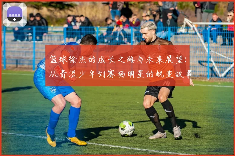 篮球徐杰的成长之路与未来展望：从青涩少年到赛场明星的蜕变故事