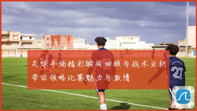 足球半场精彩瞬间回顾与战术分析带你领略比赛魅力与激情