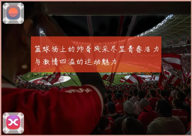 篮球场上的帅哥风采尽显青春活力与激情四溢的运动魅力
